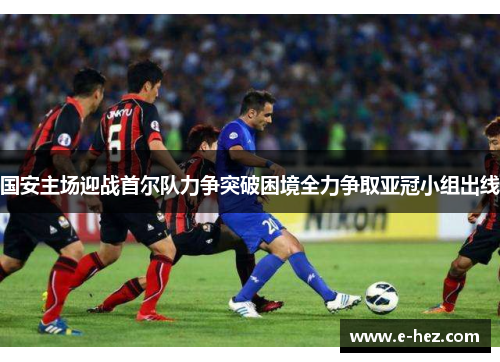国安主场迎战首尔队力争突破困境全力争取亚冠小组出线